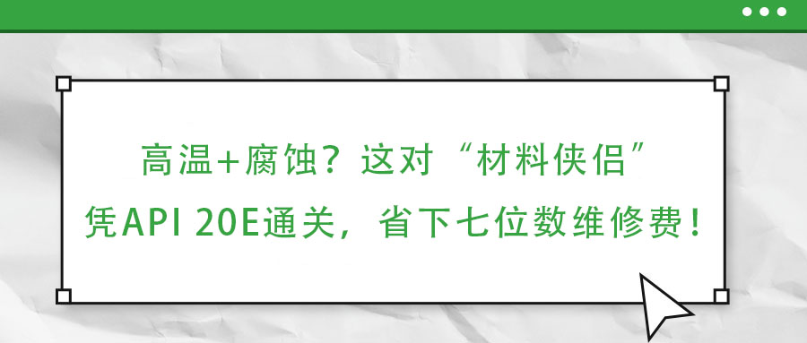 高溫+腐蝕？這對“材料俠侶”憑API 20E通關，省下七位數維修費！